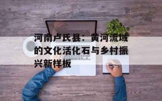 河南卢氏县：黄河流域的文化活化石与乡村振兴新样板