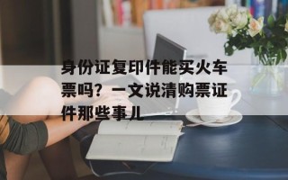 身份证复印件能买火车票吗？一文说清购票证件那些事儿