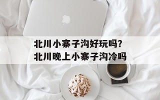 北川小寨子沟好玩吗？北川晚上小寨子沟冷吗