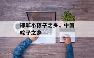 邯郸小粽子之乡，中国粽子之乡