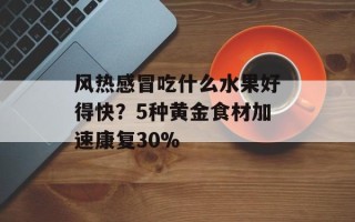 风热感冒吃什么水果好得快？5种黄金食材加速康复30%