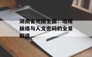 湖南省地图全图：地理脉络与人文密码的全景解读