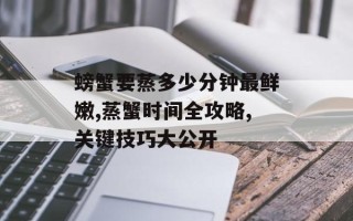 螃蟹要蒸多少分钟最鲜嫩,蒸蟹时间全攻略,关键技巧大公开