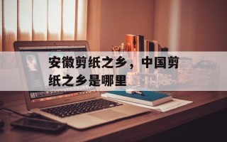 安徽剪纸之乡，中国剪纸之乡是哪里