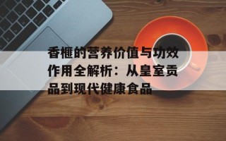 香榧的营养价值与功效作用全解析：从皇室贡品到现代健康食品