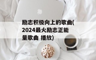 励志积极向上的歌曲(2024最火励志正能量歌曲 播放)