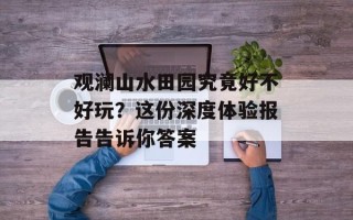 观澜山水田园究竟好不好玩？这份深度体验报告告诉你答案