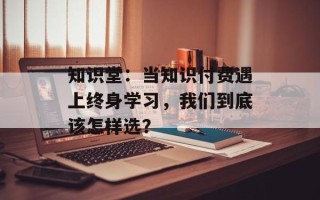 知识堂：当知识付费遇上终身学习，我们到底该怎样选？