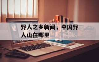 野人之乡新闻，中国野人山在哪里