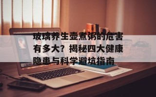 玻璃养生壶煮粥的危害有多大？揭秘四大健康隐患与科学避坑指南