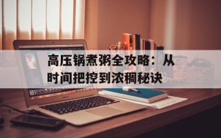 高压锅煮粥全攻略：从时间把控到浓稠秘诀