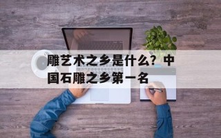 雕艺术之乡是什么？中国石雕之乡第一名