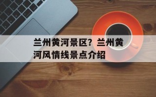 兰州黄河景区？兰州黄河风情线景点介绍