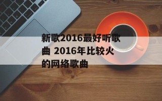 新歌2016最好听歌曲 2016年比较火的网络歌曲