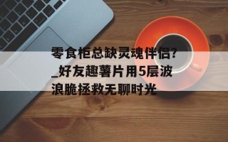 零食柜总缺灵魂伴侣？_好友趣薯片用5层波浪脆拯救无聊时光