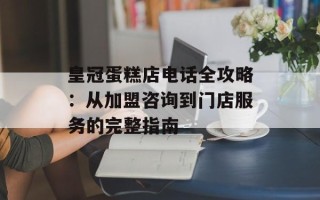 皇冠蛋糕店电话全攻略：从加盟咨询到门店服务的完整指南