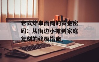 老式炸串面糊的黄金密码：从街边小摊到家庭复刻的终极指南