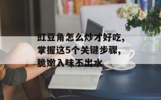 豇豆角怎么炒才好吃,掌握这5个关键步骤,脆嫩入味不出水