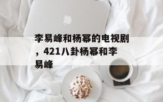 李易峰和杨幂的电视剧，421八卦杨幂和李易峰