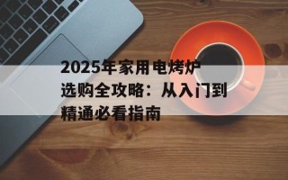 2025年家用电烤炉选购全攻略：从入门到精通必看指南