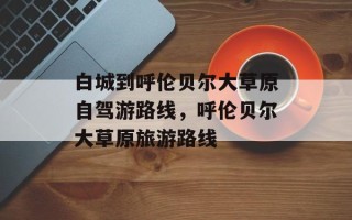白城到呼伦贝尔大草原自驾游路线，呼伦贝尔大草原旅游路线
