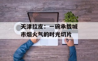 天津拉皮：一碗承载城市烟火气的时光切片