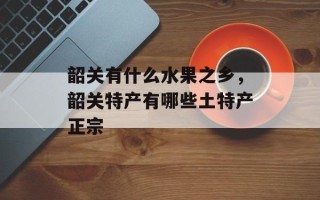 韶关有什么水果之乡，韶关特产有哪些土特产正宗