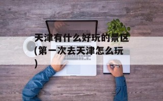 天津有什么好玩的景区(第一次去天津怎么玩)