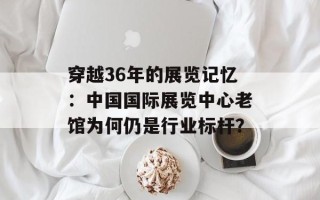 穿越36年的展览记忆：中国国际展览中心老馆为何仍是行业标杆？