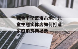 掘金千亿蓝海市场：儿童主题实体店如何打造家庭消费新场景