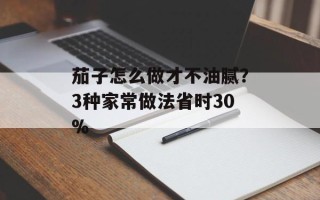 茄子怎么做才不油腻？3种家常做法省时30%