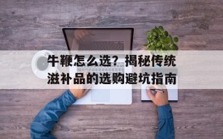 牛鞭怎么选？揭秘传统滋补品的选购避坑指南