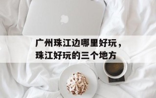 广州珠江边哪里好玩，珠江好玩的三个地方