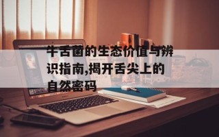 牛舌菌的生态价值与辨识指南,揭开舌尖上的自然密码