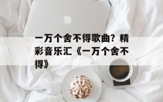 一万个舍不得歌曲？精彩音乐汇《一万个舍不得》