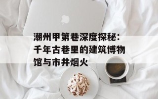 潮州甲第巷深度探秘：千年古巷里的建筑博物馆与市井烟火