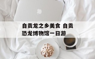 自贡龙之乡美食 自贡恐龙博物馆一日游