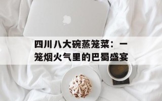 四川八大碗蒸笼菜：一笼烟火气里的巴蜀盛宴