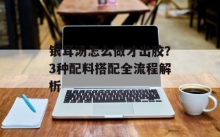 银耳汤怎么做才出胶？3种配料搭配全流程解析
