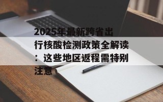 2025年最新跨省出行核酸检测政策全解读：这些地区返程需特别注意