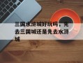 三国水浒城好玩吗，先去三国城还是先去水浒城