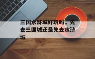 三国水浒城好玩吗，先去三国城还是先去水浒城