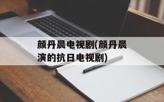 颜丹晨电视剧(颜丹晨演的抗日电视剧)