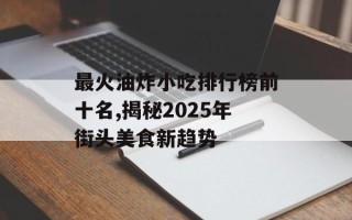 最火油炸小吃排行榜前十名,揭秘2025年街头美食新趋势