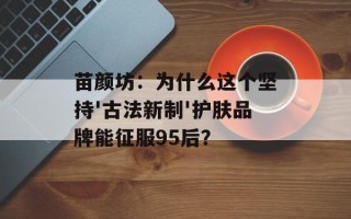 苗颜坊：为什么这个坚持'古法新制'护肤品牌能征服95后？