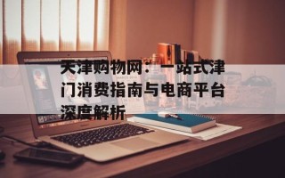 天津购物网：一站式津门消费指南与电商平台深度解析