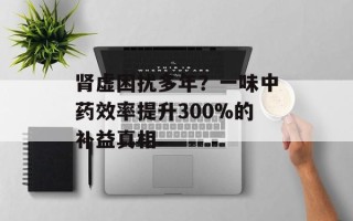 肾虚困扰多年？一味中药效率提升300%的补益真相