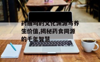 药膳鸡的文化渊源与养生价值,揭秘药食同源的千年智慧