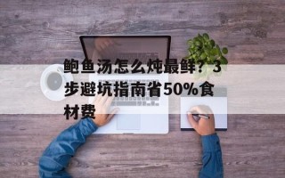 鲍鱼汤怎么炖最鲜？3步避坑指南省50%食材费