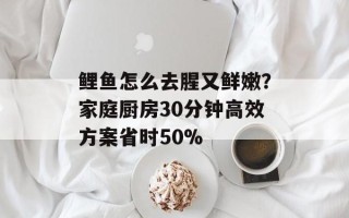 鲤鱼怎么去腥又鲜嫩？家庭厨房30分钟高效方案省时50%